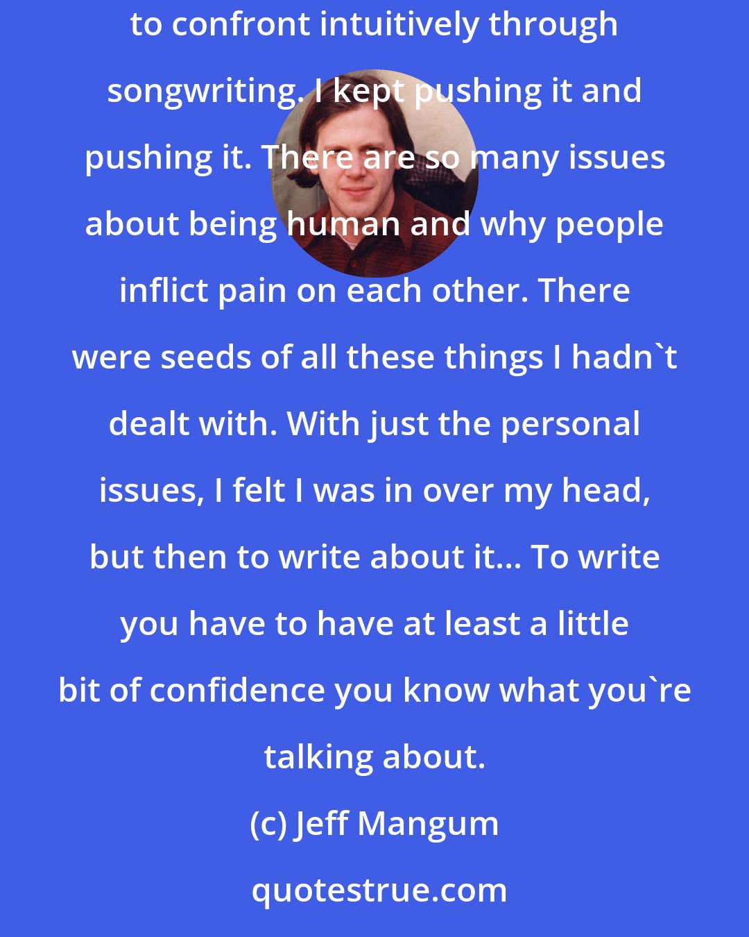Jeff Mangum: I think the songs I was writing after Aeroplane were full of a lot of undealt-with pain that was just a little too big... the issues seemed too large for me to confront intuitively through songwriting. I kept pushing it and pushing it. There are so many issues about being human and why people inflict pain on each other. There were seeds of all these things I hadn't dealt with. With just the personal issues, I felt I was in over my head, but then to write about it... To write you have to have at least a little bit of confidence you know what you're talking about.
