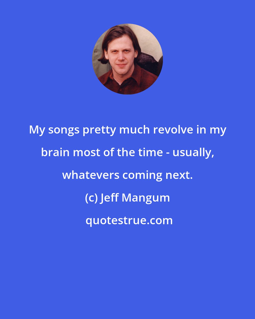 Jeff Mangum: My songs pretty much revolve in my brain most of the time - usually, whatevers coming next.
