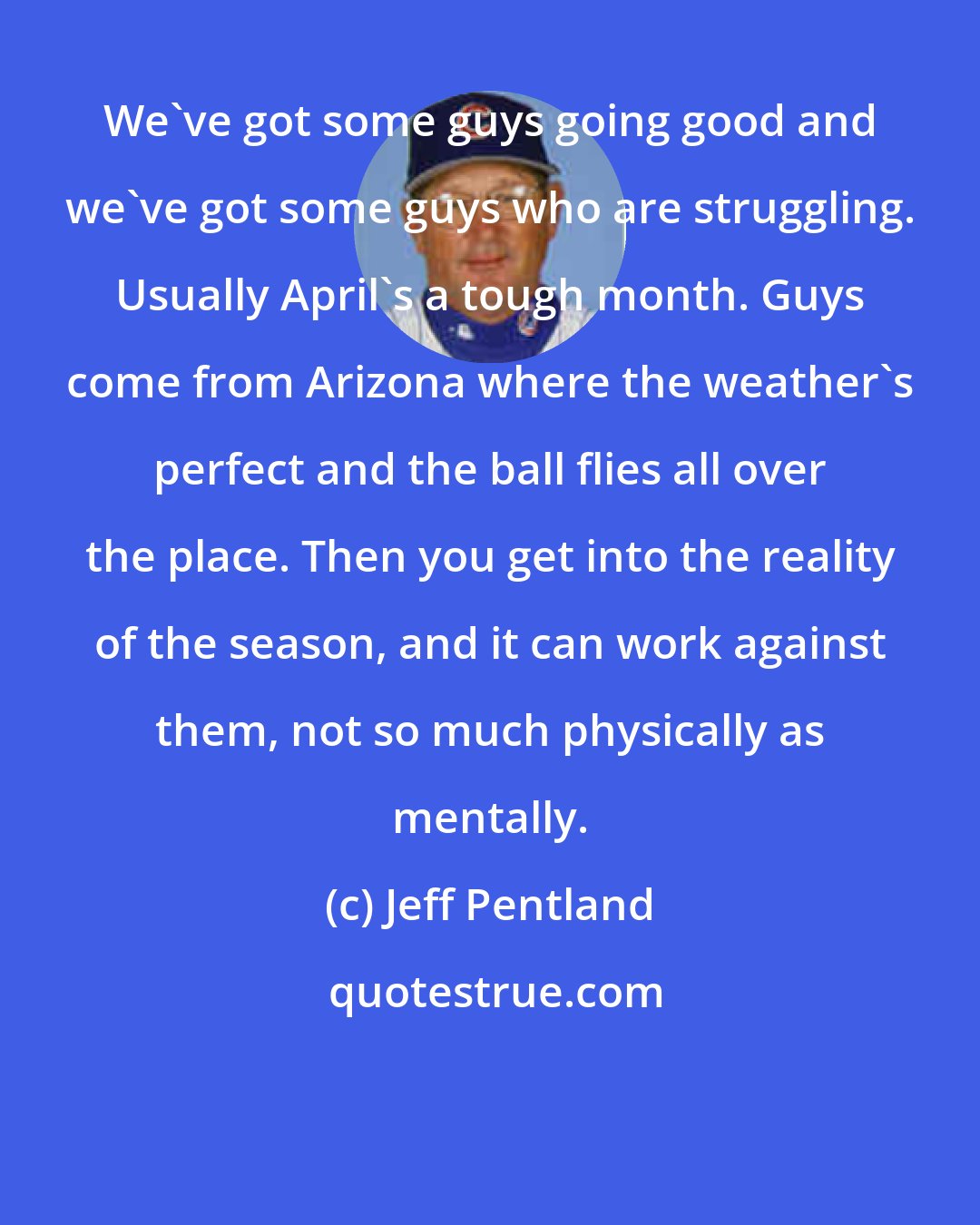 Jeff Pentland: We've got some guys going good and we've got some guys who are struggling. Usually April's a tough month. Guys come from Arizona where the weather's perfect and the ball flies all over the place. Then you get into the reality of the season, and it can work against them, not so much physically as mentally.