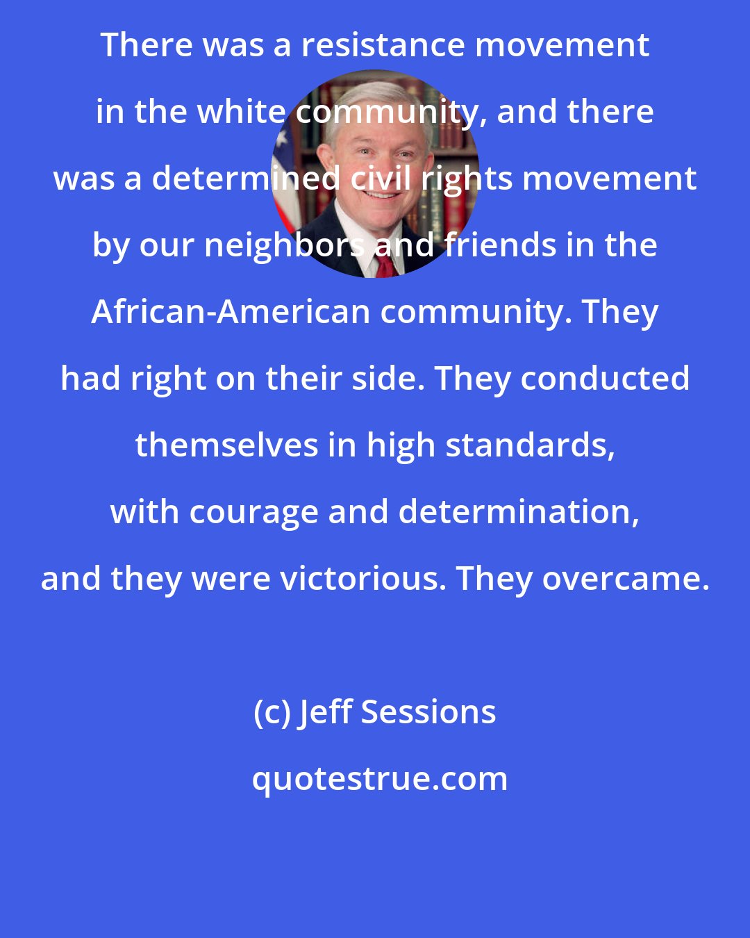 Jeff Sessions: There was a resistance movement in the white community, and there was a determined civil rights movement by our neighbors and friends in the African-American community. They had right on their side. They conducted themselves in high standards, with courage and determination, and they were victorious. They overcame.