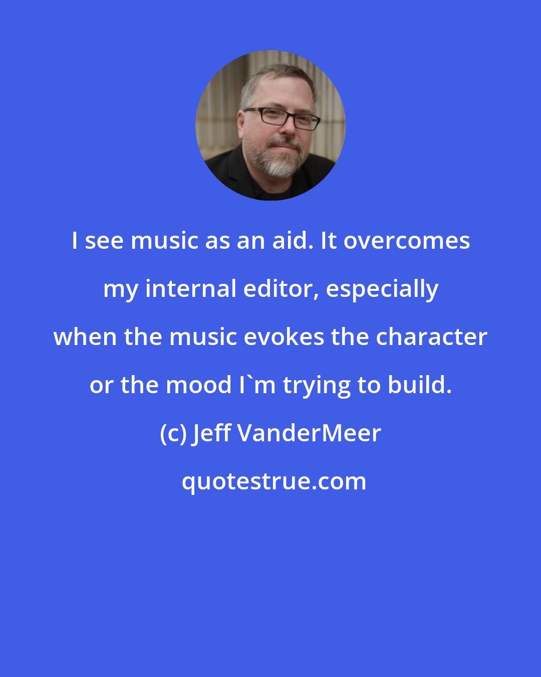 Jeff VanderMeer: I see music as an aid. It overcomes my internal editor, especially when the music evokes the character or the mood I'm trying to build.