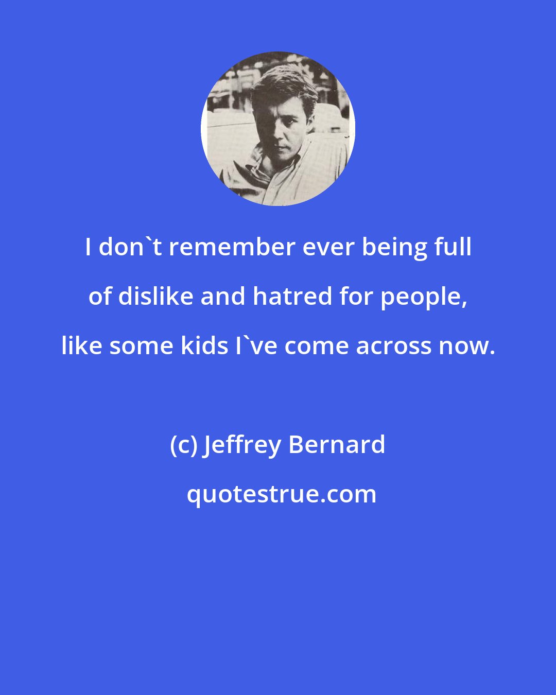 Jeffrey Bernard: I don't remember ever being full of dislike and hatred for people, like some kids I've come across now.