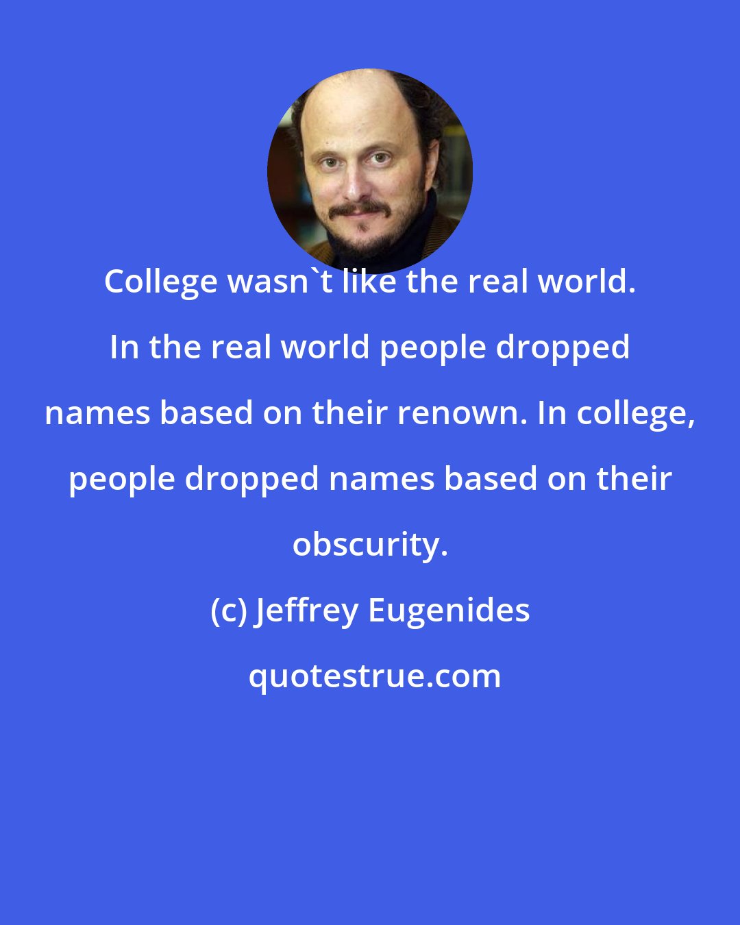 Jeffrey Eugenides: College wasn't like the real world. In the real world people dropped names based on their renown. In college, people dropped names based on their obscurity.