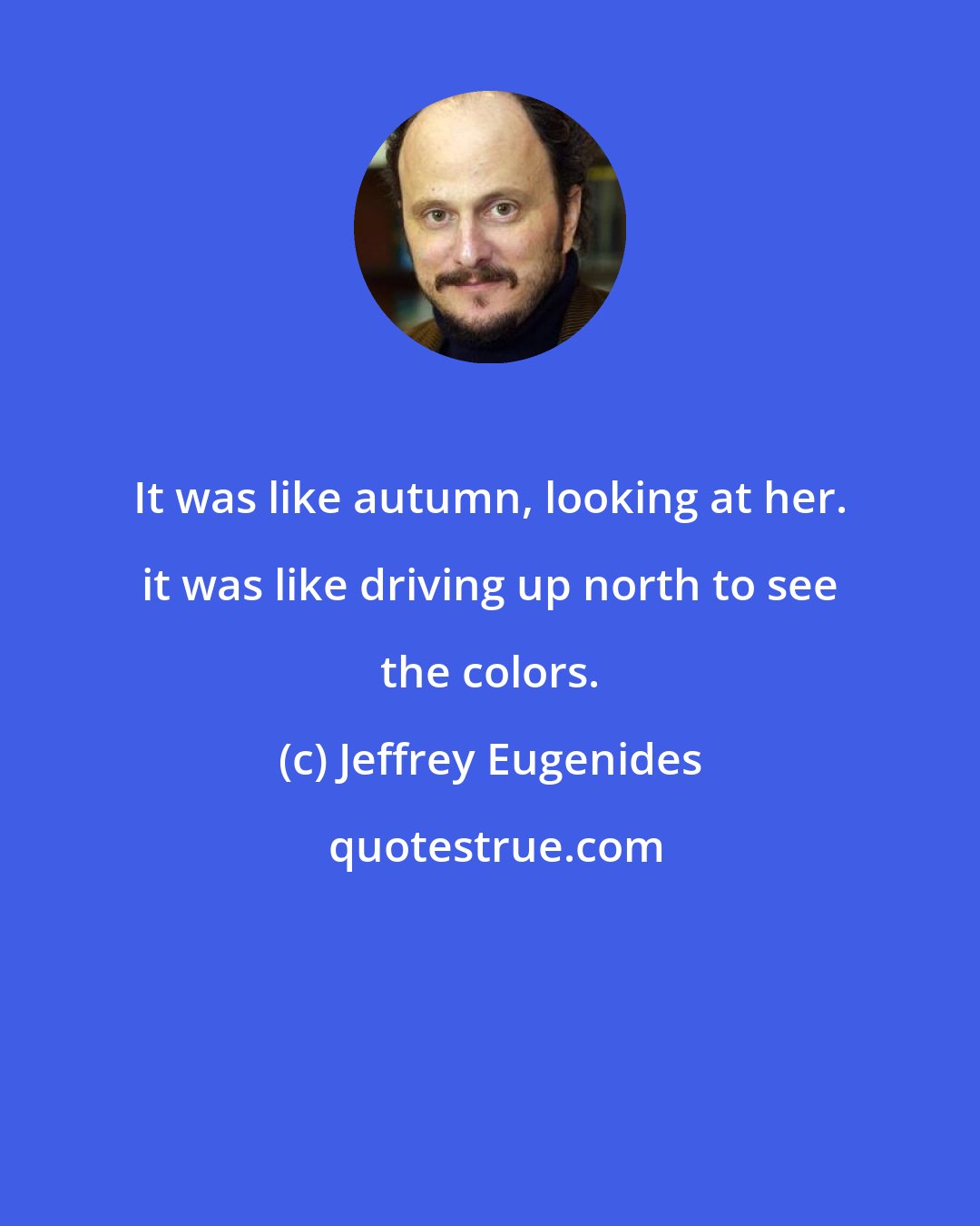 Jeffrey Eugenides: It was like autumn, looking at her. it was like driving up north to see the colors.
