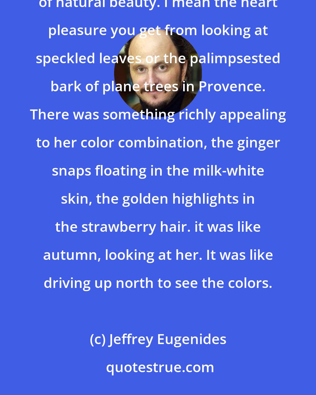 Jeffrey Eugenides: When I think back about my immediate reaction to that redheads girl, it seems to spring from an appreciation of natural beauty. I mean the heart pleasure you get from looking at speckled leaves or the palimpsested bark of plane trees in Provence. There was something richly appealing to her color combination, the ginger snaps floating in the milk-white skin, the golden highlights in the strawberry hair. it was like autumn, looking at her. It was like driving up north to see the colors.