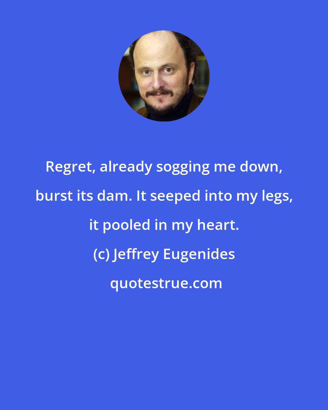 Jeffrey Eugenides: Regret, already sogging me down, burst its dam. It seeped into my legs, it pooled in my heart.