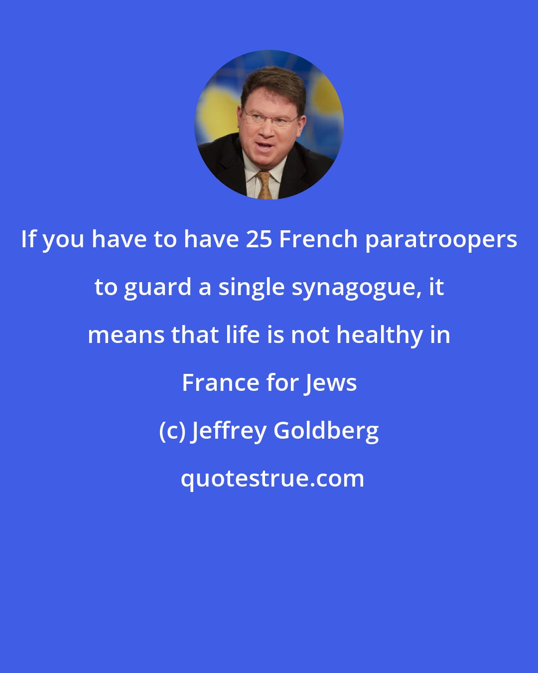 Jeffrey Goldberg: If you have to have 25 French paratroopers to guard a single synagogue, it means that life is not healthy in France for Jews