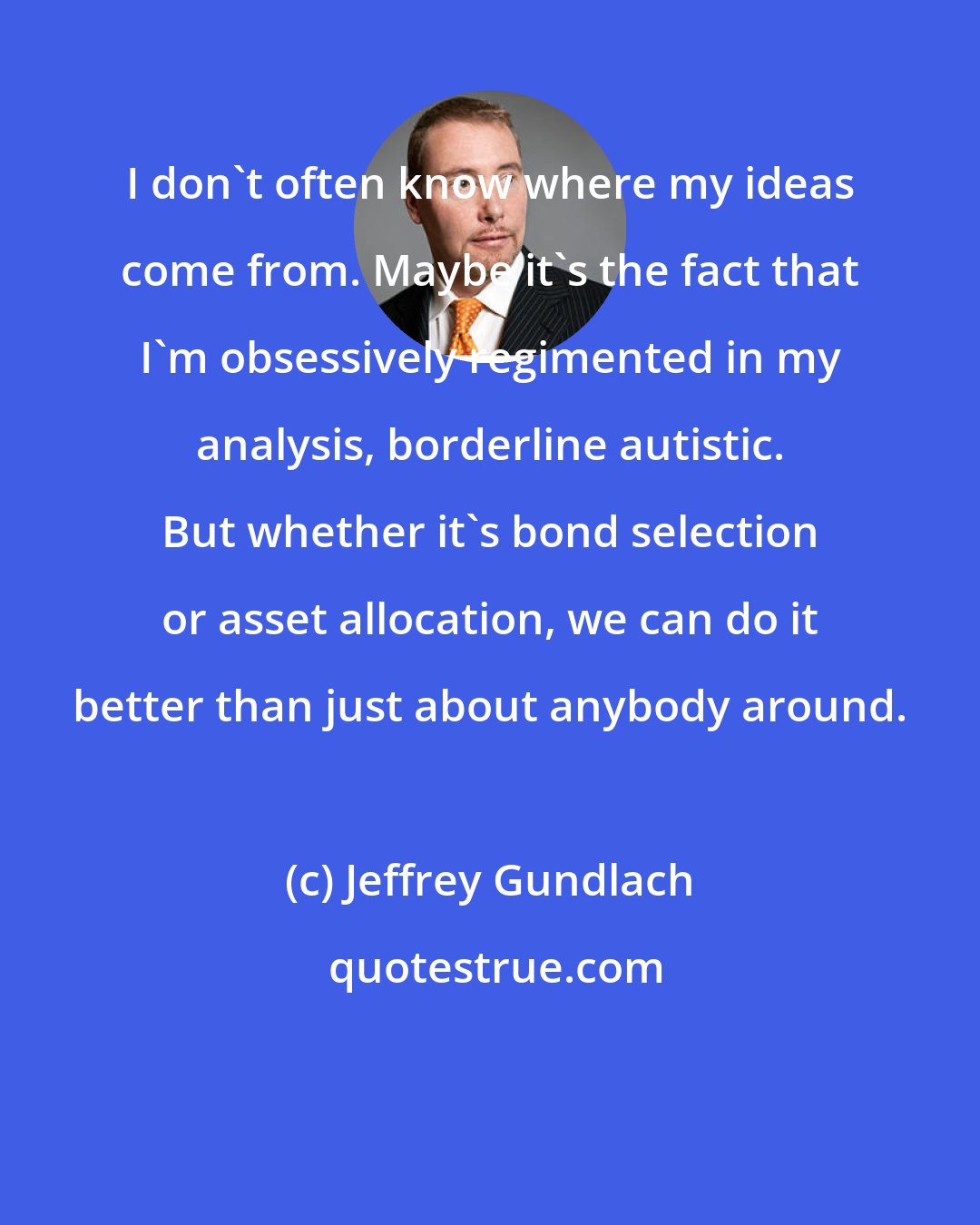 Jeffrey Gundlach: I don't often know where my ideas come from. Maybe it's the fact that I'm obsessively regimented in my analysis, borderline autistic. But whether it's bond selection or asset allocation, we can do it better than just about anybody around.