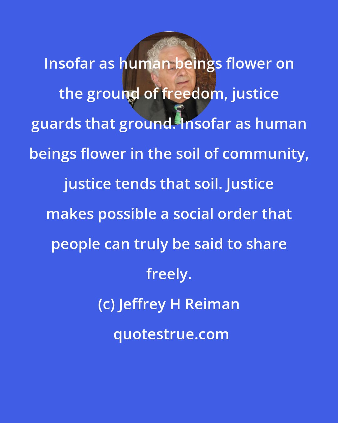 Jeffrey H Reiman: Insofar as human beings flower on the ground of freedom, justice guards that ground. Insofar as human beings flower in the soil of community, justice tends that soil. Justice makes possible a social order that people can truly be said to share freely.