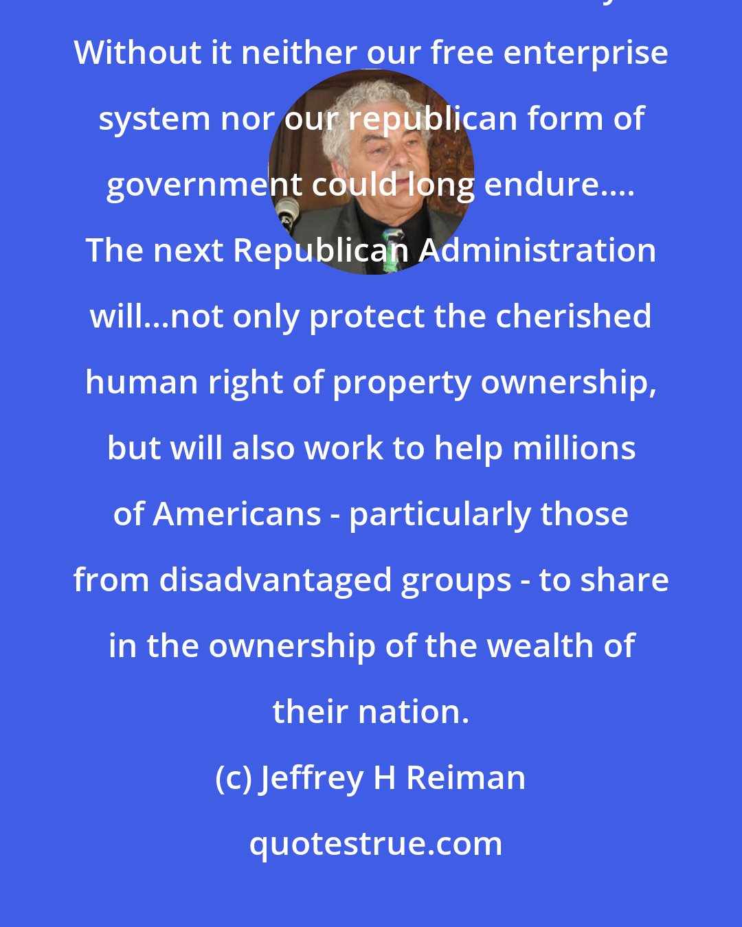 Jeffrey H Reiman: The widespread distribution of private property ownership is the cornerstone of American liberty. Without it neither our free enterprise system nor our republican form of government could long endure.... The next Republican Administration will...not only protect the cherished human right of property ownership, but will also work to help millions of Americans - particularly those from disadvantaged groups - to share in the ownership of the wealth of their nation.
