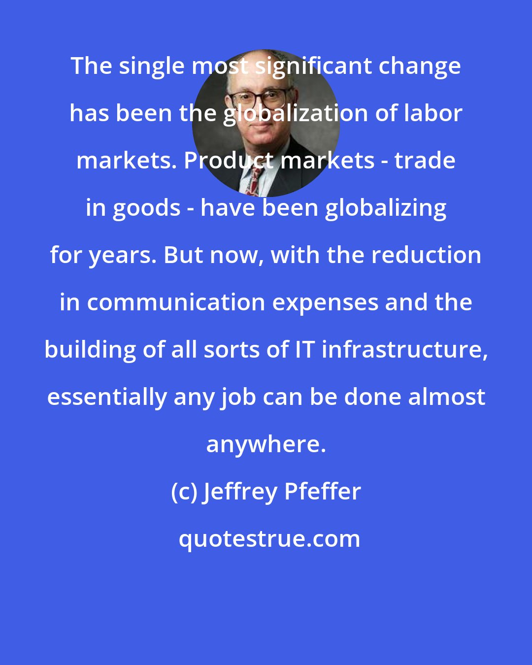 Jeffrey Pfeffer: The single most significant change has been the globalization of labor markets. Product markets - trade in goods - have been globalizing for years. But now, with the reduction in communication expenses and the building of all sorts of IT infrastructure, essentially any job can be done almost anywhere.