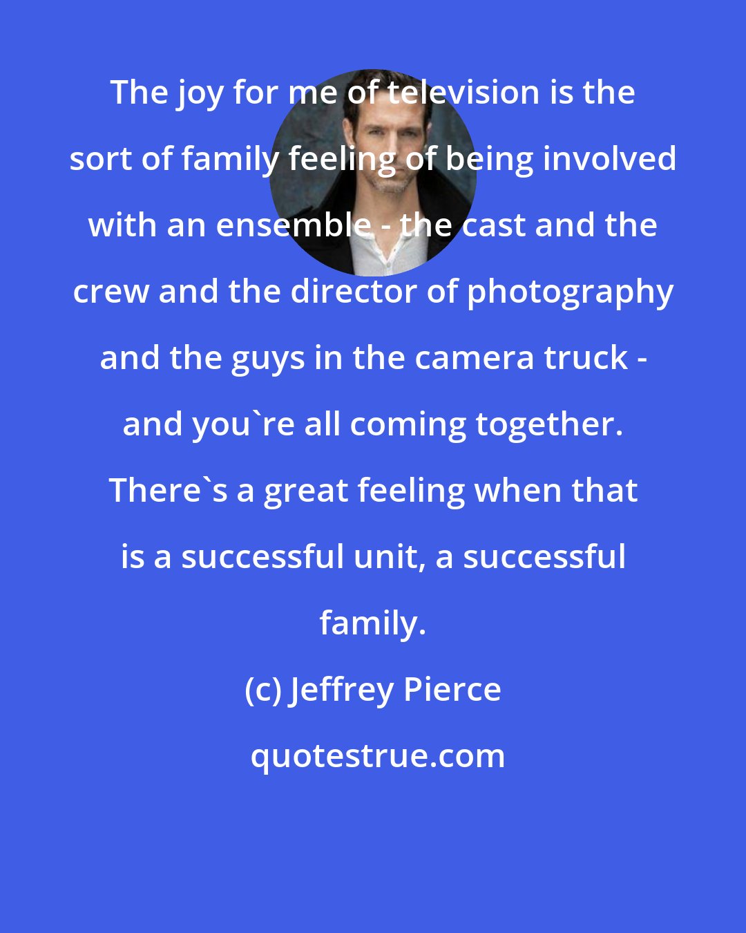 Jeffrey Pierce: The joy for me of television is the sort of family feeling of being involved with an ensemble - the cast and the crew and the director of photography and the guys in the camera truck - and you're all coming together. There's a great feeling when that is a successful unit, a successful family.