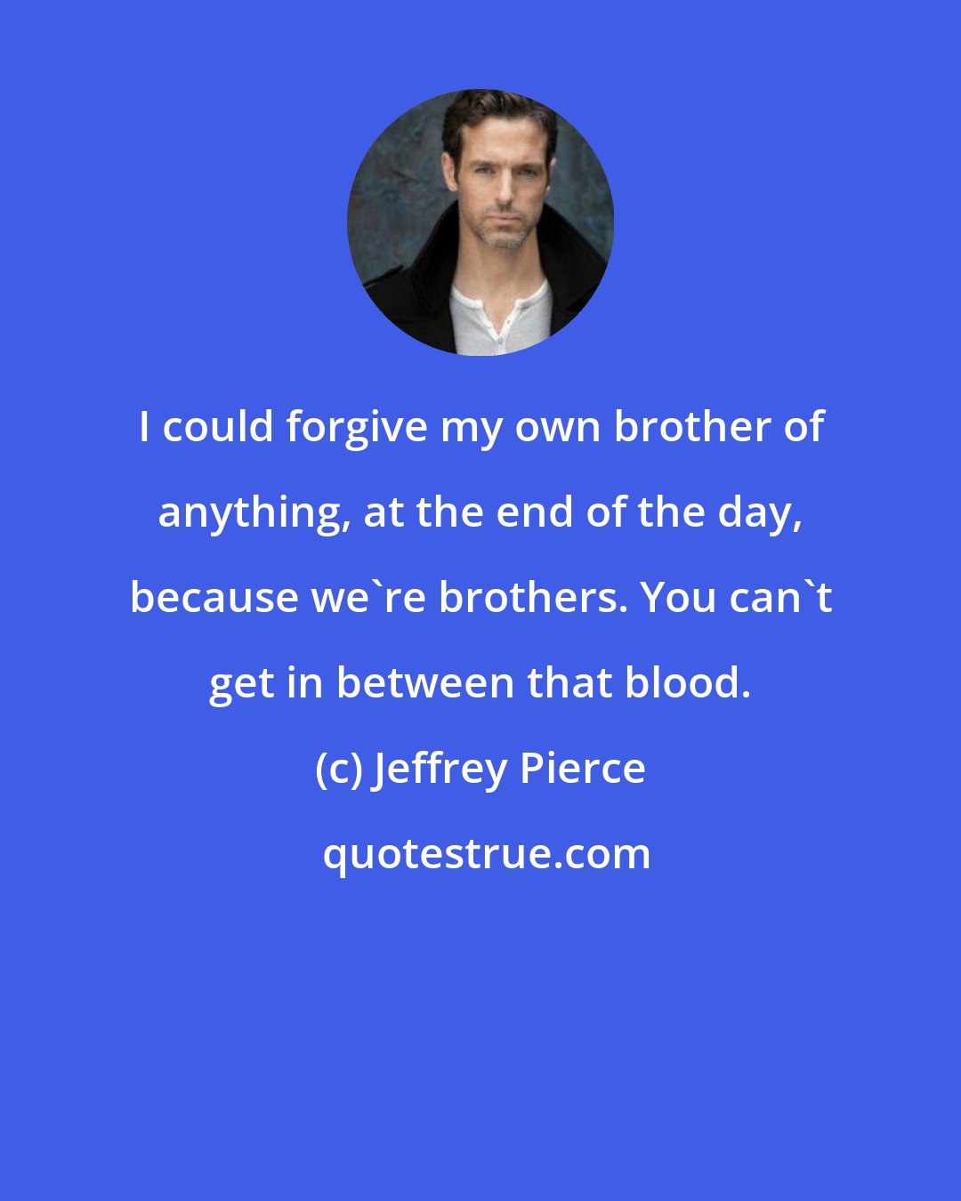 Jeffrey Pierce: I could forgive my own brother of anything, at the end of the day, because we're brothers. You can't get in between that blood.