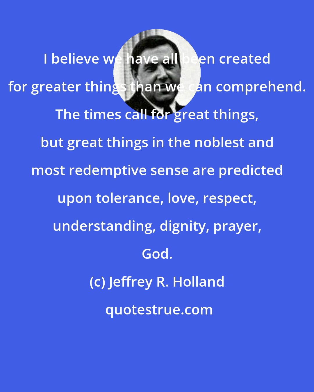 Jeffrey R. Holland: I believe we have all been created for greater things than we can comprehend. The times call for great things, but great things in the noblest and most redemptive sense are predicted upon tolerance, love, respect, understanding, dignity, prayer, God.