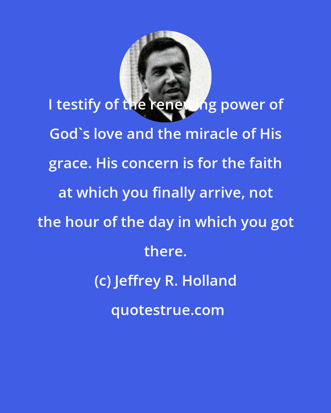 Jeffrey R. Holland: I testify of the renewing power of God's love and the miracle of His grace. His concern is for the faith at which you finally arrive, not the hour of the day in which you got there.