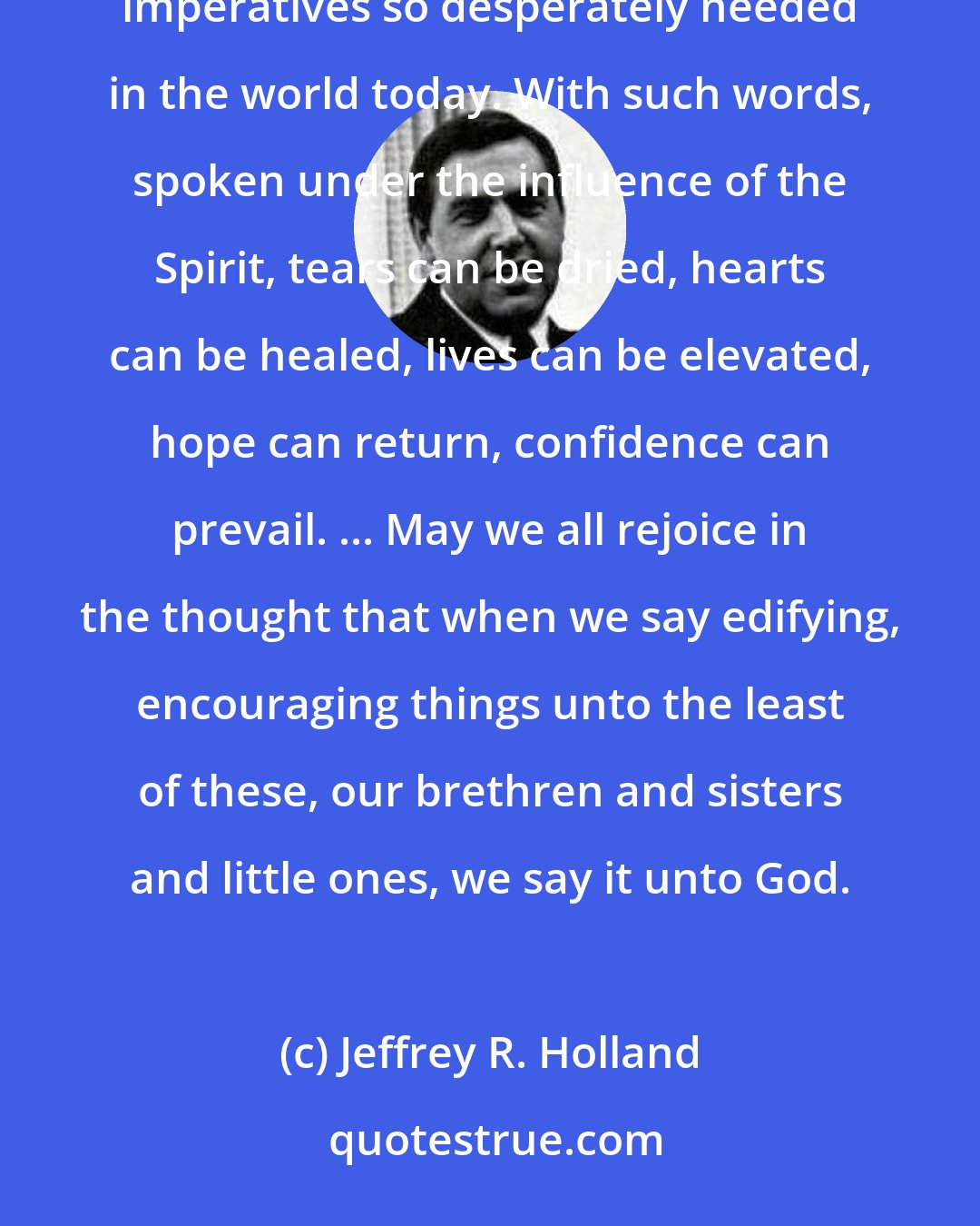 Jeffrey R. Holland: Our words, like our deeds, should be filled with faith and hope and charity, the three great Christian imperatives so desperately needed in the world today. With such words, spoken under the influence of the Spirit, tears can be dried, hearts can be healed, lives can be elevated, hope can return, confidence can prevail. ... May we all rejoice in the thought that when we say edifying, encouraging things unto the least of these, our brethren and sisters and little ones, we say it unto God.