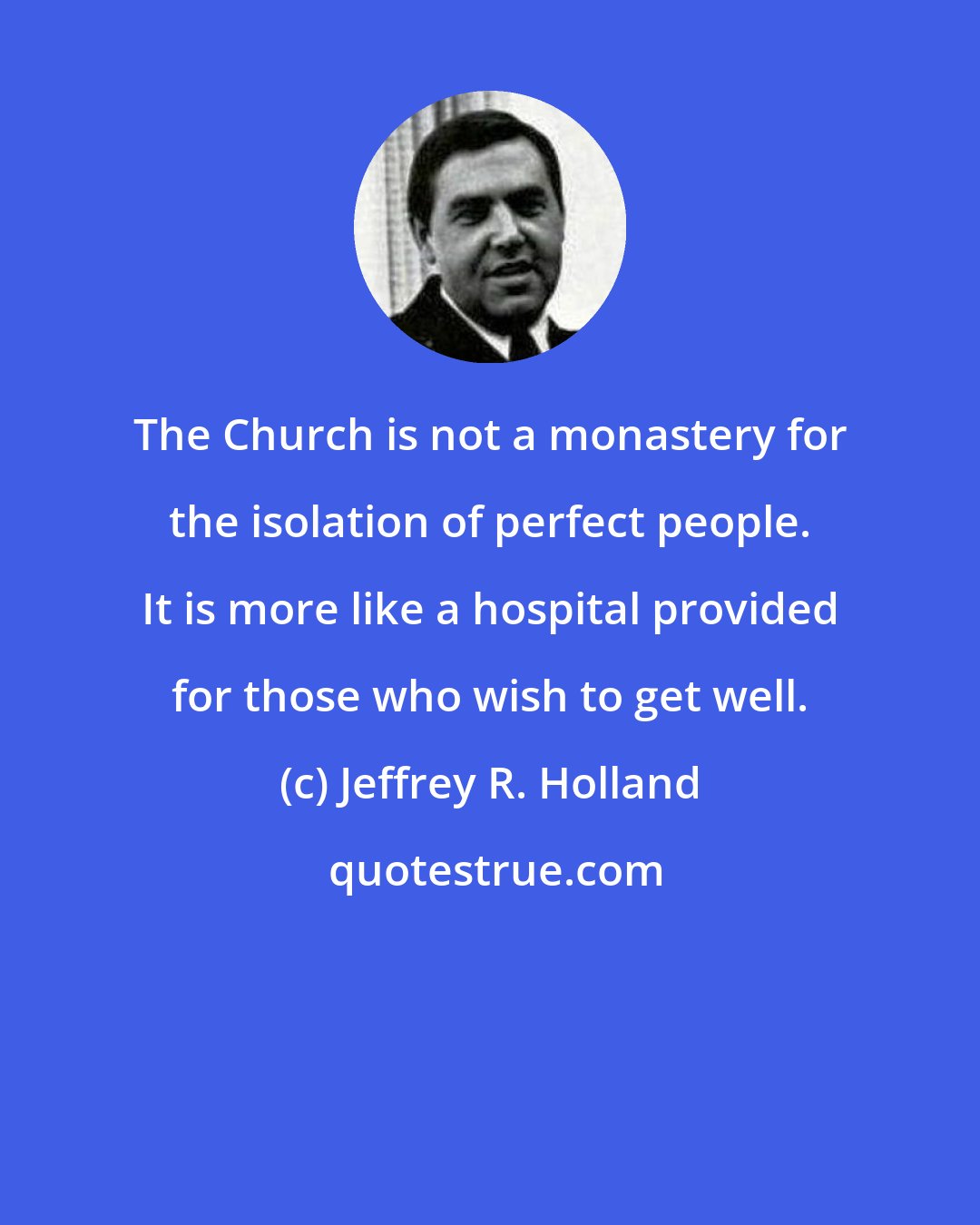 Jeffrey R. Holland: The Church is not a monastery for the isolation of perfect people. It is more like a hospital provided for those who wish to get well.