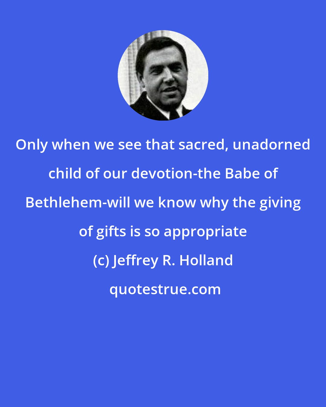 Jeffrey R. Holland: Only when we see that sacred, unadorned child of our devotion-the Babe of Bethlehem-will we know why the giving of gifts is so appropriate