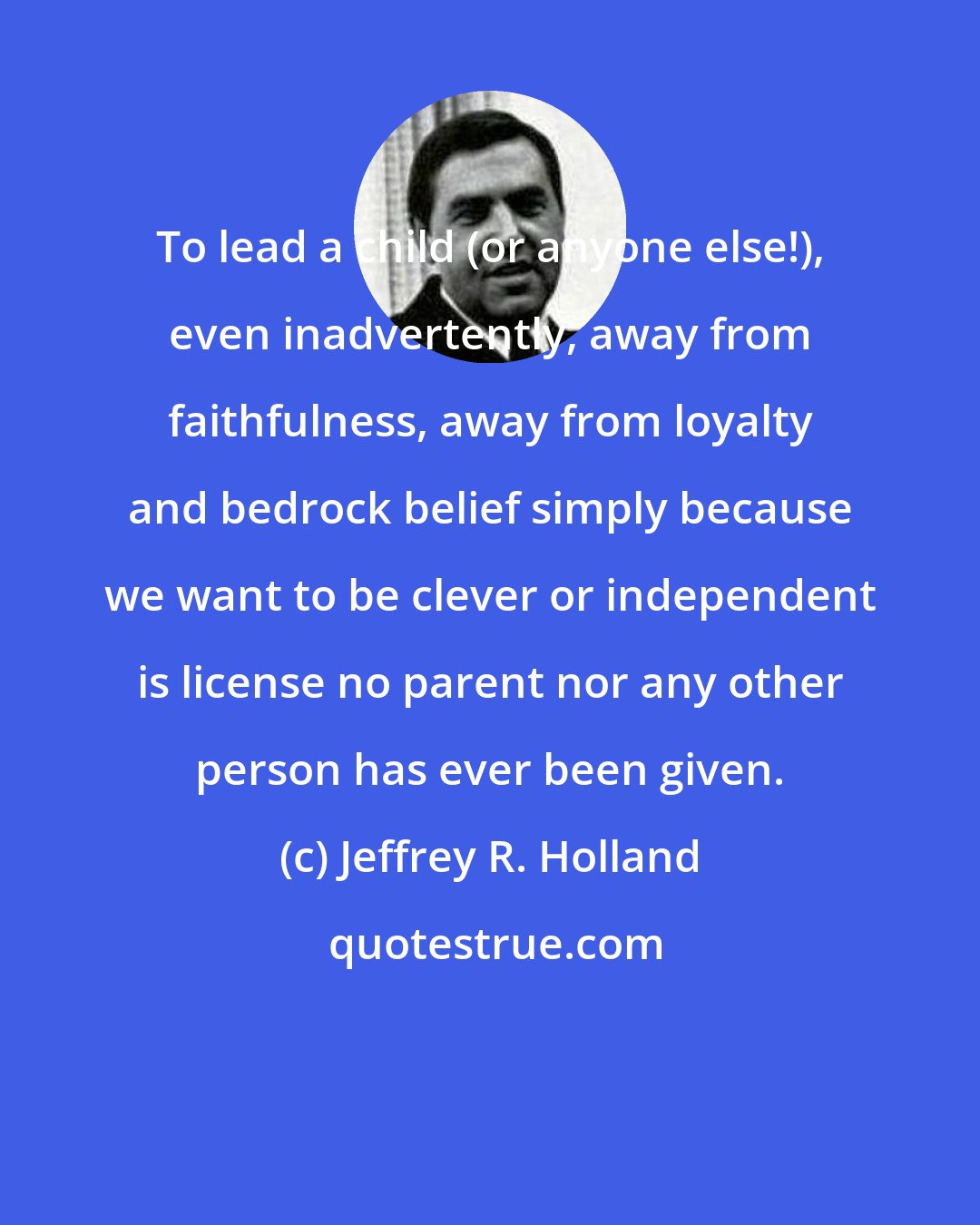 Jeffrey R. Holland: To lead a child (or anyone else!), even inadvertently, away from faithfulness, away from loyalty and bedrock belief simply because we want to be clever or independent is license no parent nor any other person has ever been given.