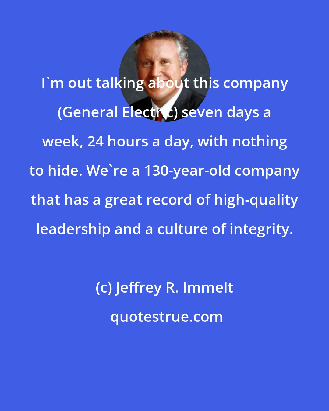 Jeffrey R. Immelt: I'm out talking about this company (General Electric) seven days a week, 24 hours a day, with nothing to hide. We're a 130-year-old company that has a great record of high-quality leadership and a culture of integrity.