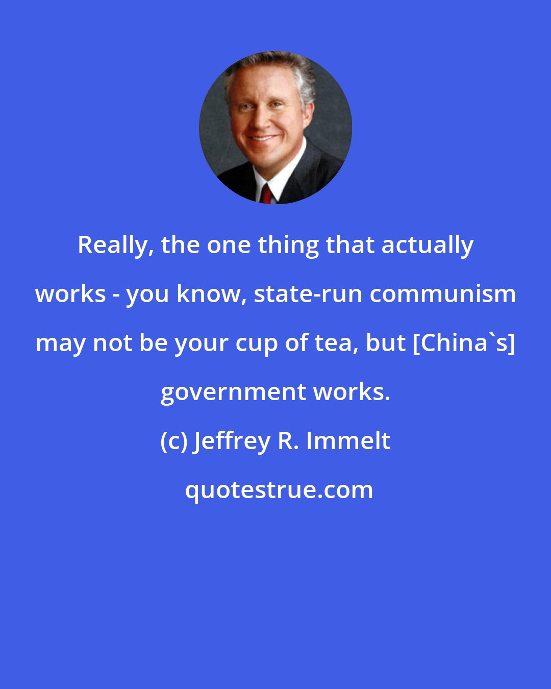 Jeffrey R. Immelt: Really, the one thing that actually works - you know, state-run communism may not be your cup of tea, but [China's] government works.