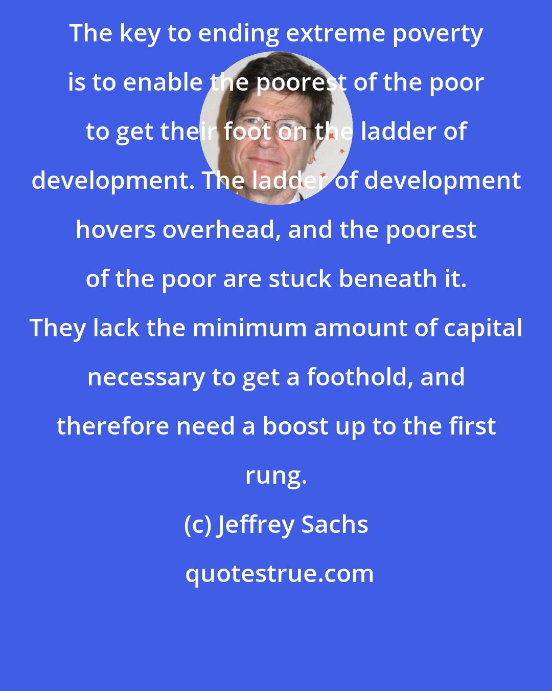 Jeffrey Sachs: The key to ending extreme poverty is to enable the poorest of the poor to get their foot on the ladder of development. The ladder of development hovers overhead, and the poorest of the poor are stuck beneath it. They lack the minimum amount of capital necessary to get a foothold, and therefore need a boost up to the first rung.