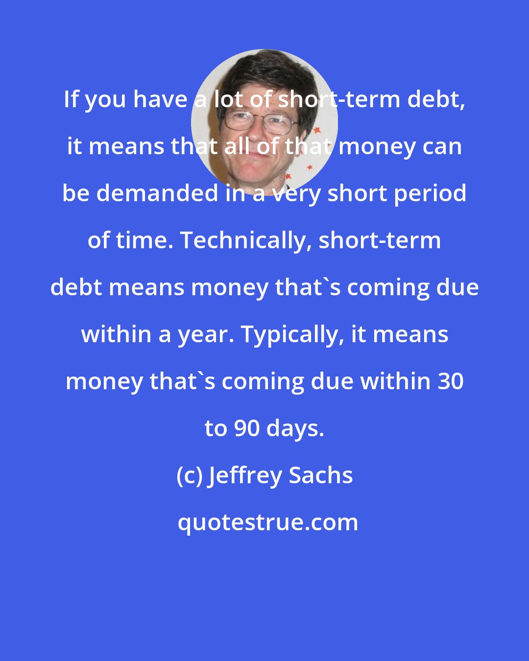Jeffrey Sachs: If you have a lot of short-term debt, it means that all of that money can be demanded in a very short period of time. Technically, short-term debt means money that's coming due within a year. Typically, it means money that's coming due within 30 to 90 days.