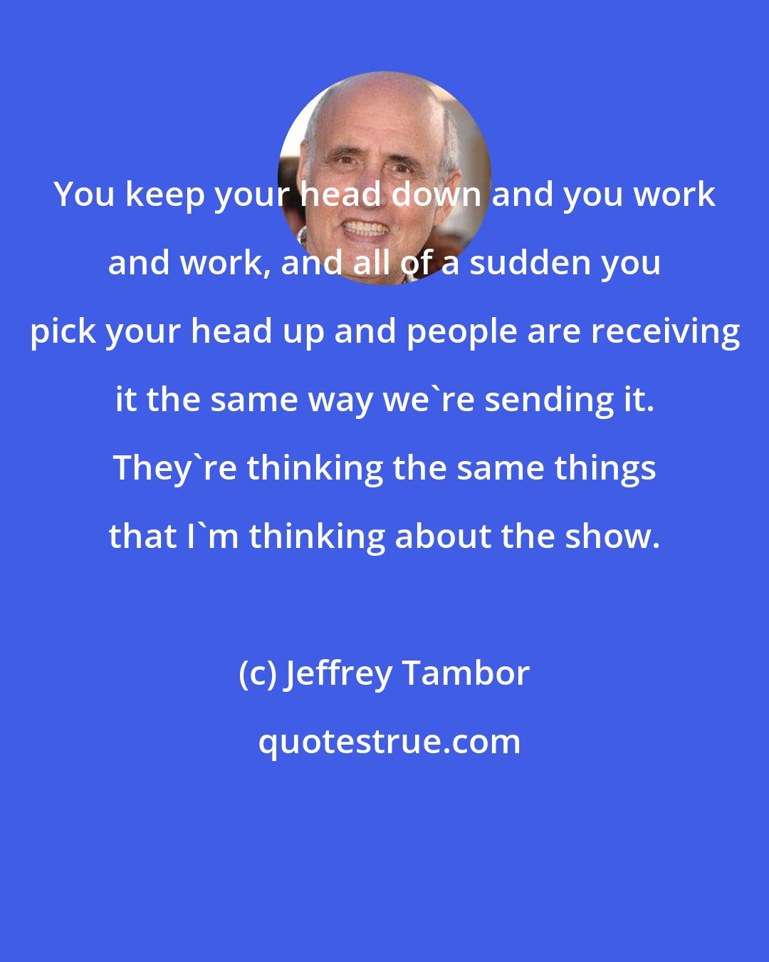 Jeffrey Tambor: You keep your head down and you work and work, and all of a sudden you pick your head up and people are receiving it the same way we're sending it. They're thinking the same things that I'm thinking about the show.