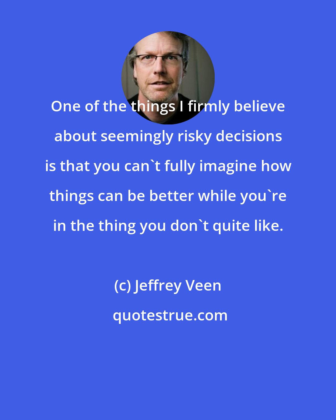 Jeffrey Veen: One of the things I firmly believe about seemingly risky decisions is that you can't fully imagine how things can be better while you're in the thing you don't quite like.