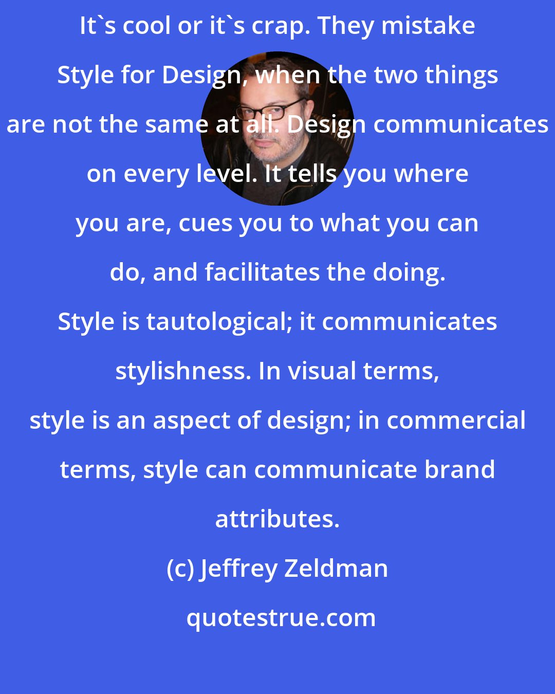 Jeffrey Zeldman: Many young web designers view their craft the way I used to view pop culture. It's cool or it's crap. They mistake Style for Design, when the two things are not the same at all. Design communicates on every level. It tells you where you are, cues you to what you can do, and facilitates the doing. Style is tautological; it communicates stylishness. In visual terms, style is an aspect of design; in commercial terms, style can communicate brand attributes.