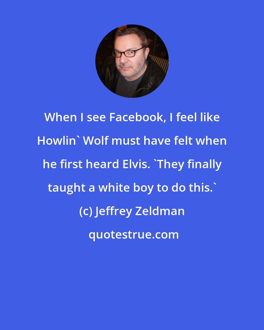 Jeffrey Zeldman: When I see Facebook, I feel like Howlin' Wolf must have felt when he first heard Elvis. 'They finally taught a white boy to do this.'