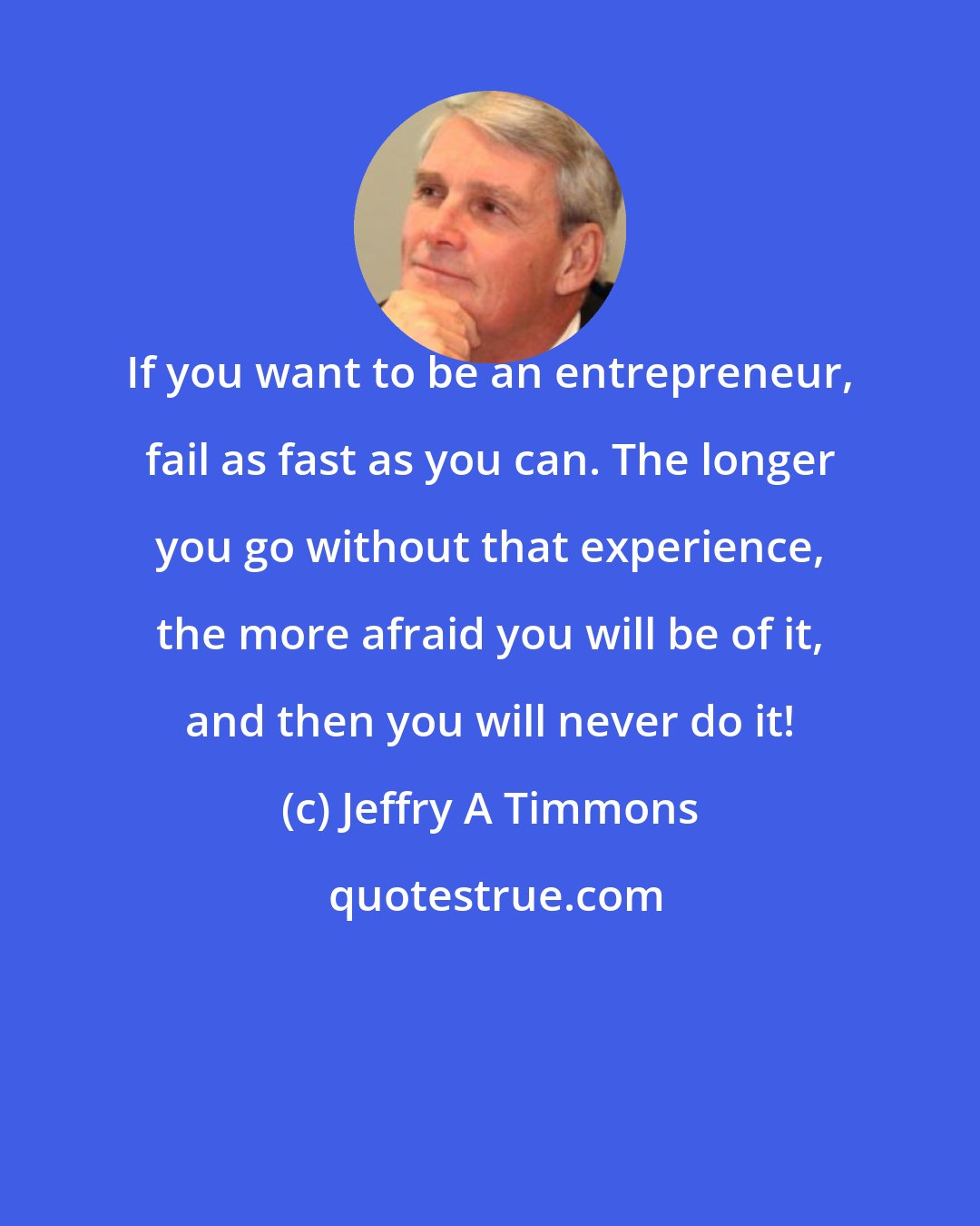 Jeffry A Timmons: If you want to be an entrepreneur, fail as fast as you can. The longer you go without that experience, the more afraid you will be of it, and then you will never do it!