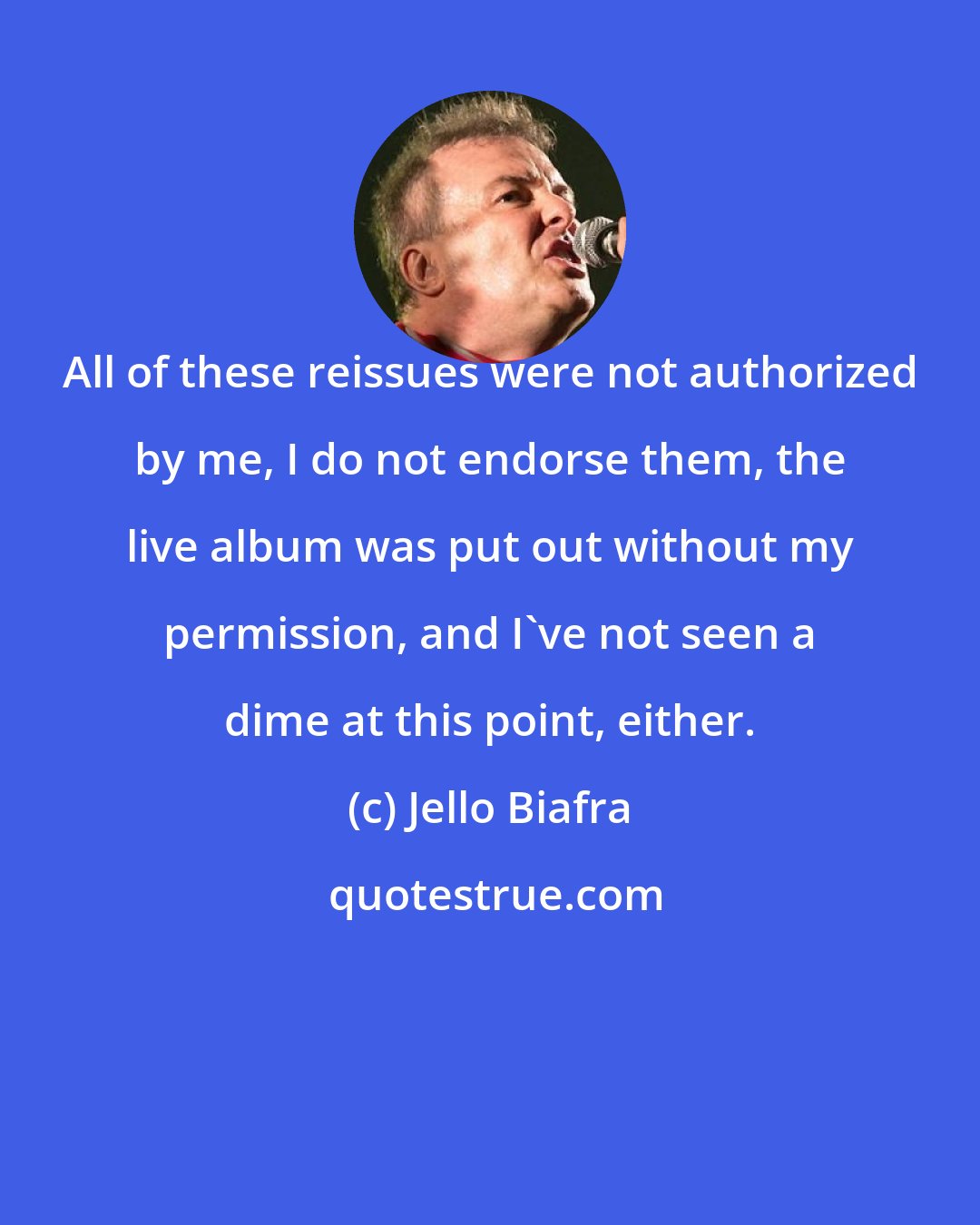 Jello Biafra: All of these reissues were not authorized by me, I do not endorse them, the live album was put out without my permission, and I've not seen a dime at this point, either.