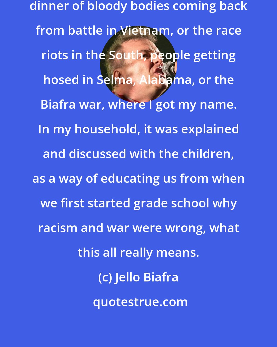 Jello Biafra: News footage came on the TV during dinner of bloody bodies coming back from battle in Vietnam, or the race riots in the South, people getting hosed in Selma, Alabama, or the Biafra war, where I got my name. In my household, it was explained and discussed with the children, as a way of educating us from when we first started grade school why racism and war were wrong, what this all really means.