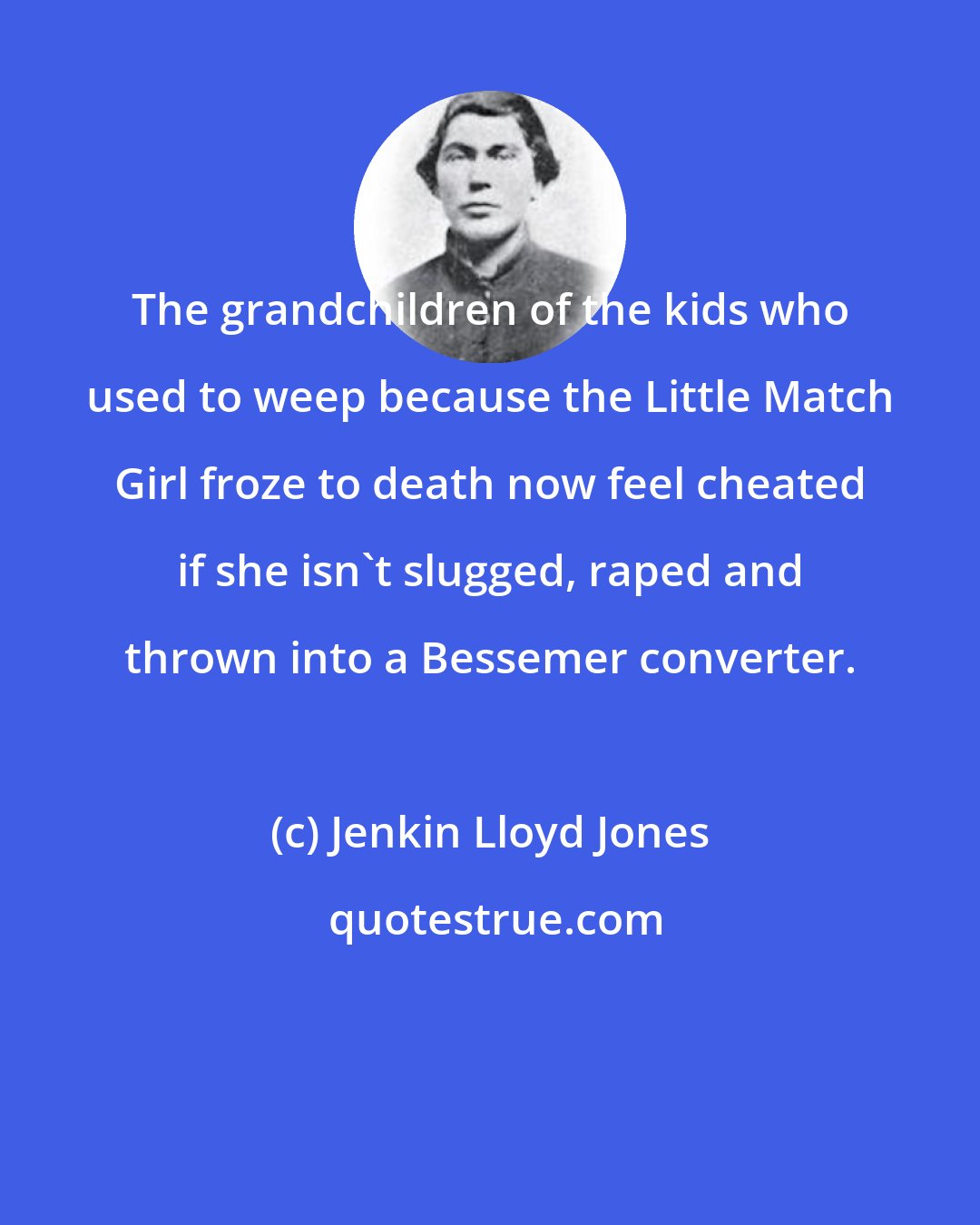 Jenkin Lloyd Jones: The grandchildren of the kids who used to weep because the Little Match Girl froze to death now feel cheated if she isn't slugged, raped and thrown into a Bessemer converter.