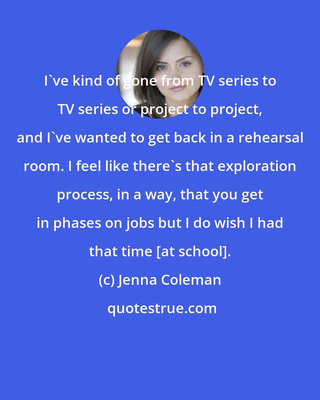 Jenna Coleman: I've kind of gone from TV series to TV series or project to project, and I've wanted to get back in a rehearsal room. I feel like there's that exploration process, in a way, that you get in phases on jobs but I do wish I had that time [at school].