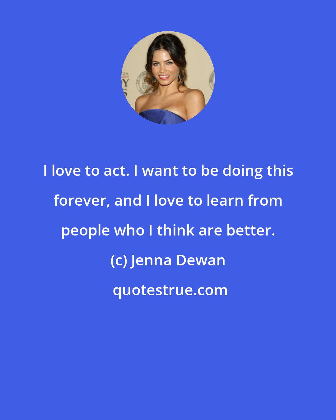 Jenna Dewan: I love to act. I want to be doing this forever, and I love to learn from people who I think are better.