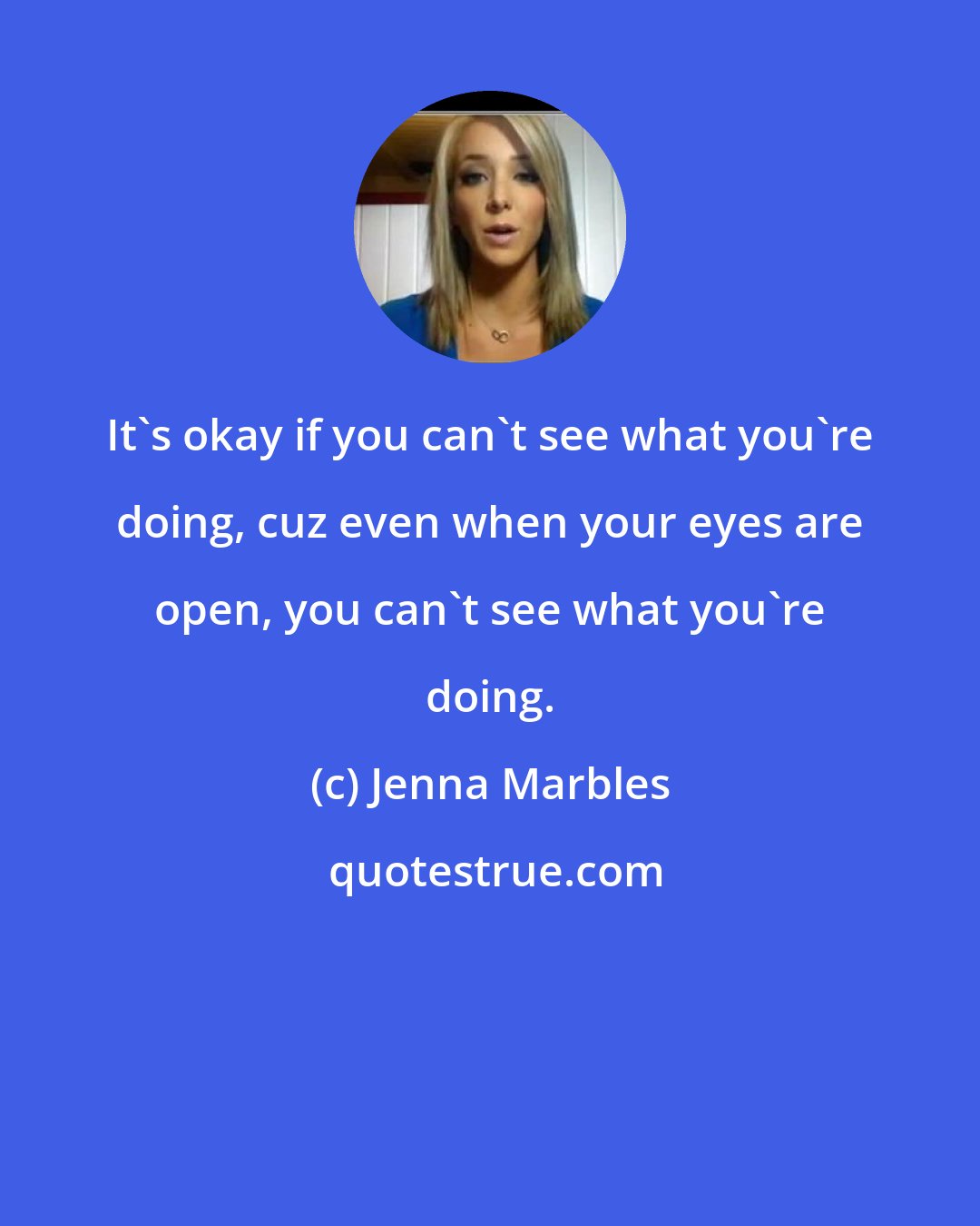 Jenna Marbles: It's okay if you can't see what you're doing, cuz even when your eyes are open, you can't see what you're doing.