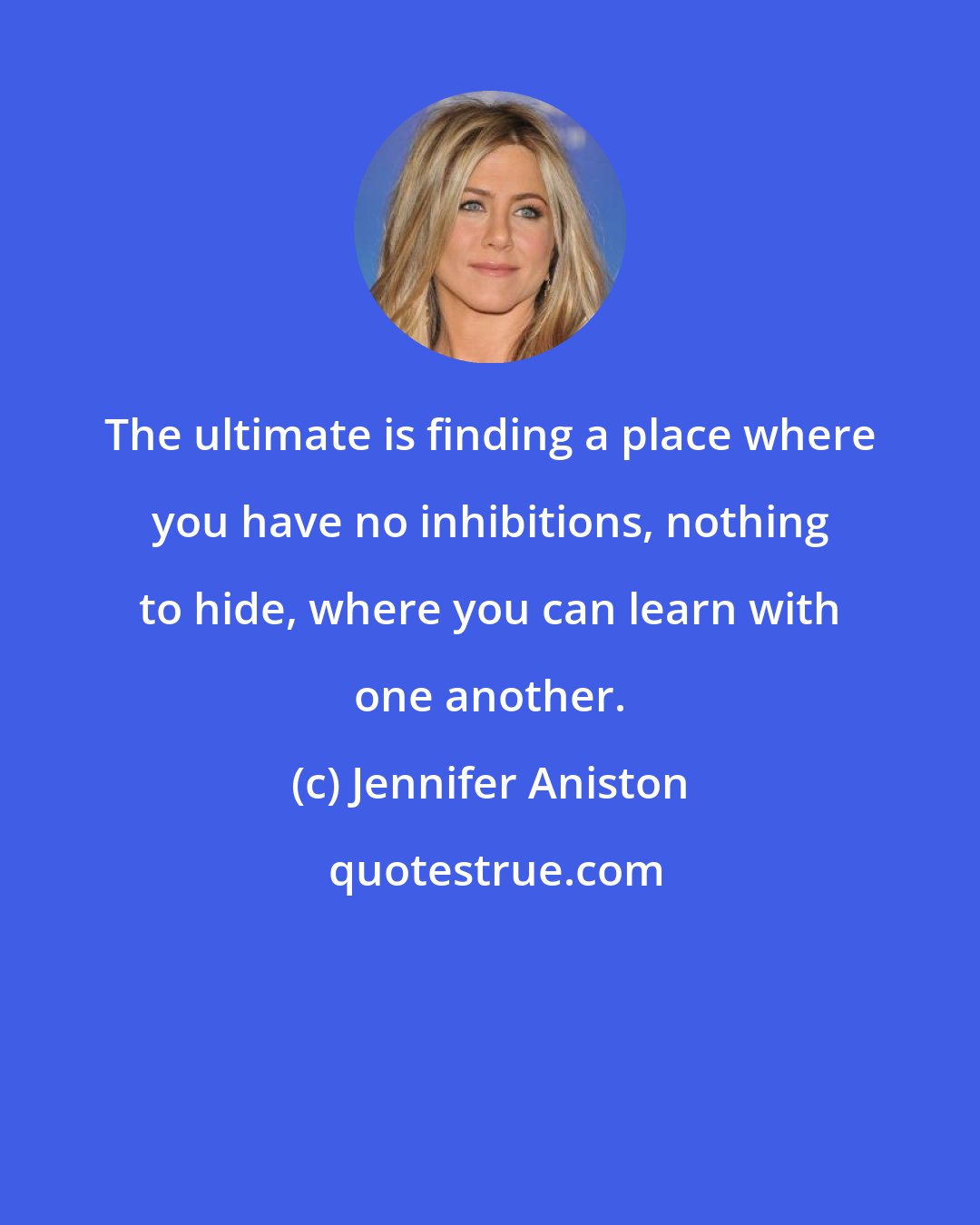 Jennifer Aniston: The ultimate is finding a place where you have no inhibitions, nothing to hide, where you can learn with one another.