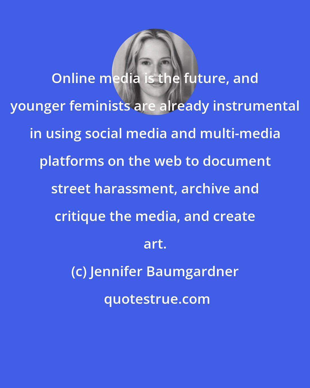 Jennifer Baumgardner: Online media is the future, and younger feminists are already instrumental in using social media and multi-media platforms on the web to document street harassment, archive and critique the media, and create art.