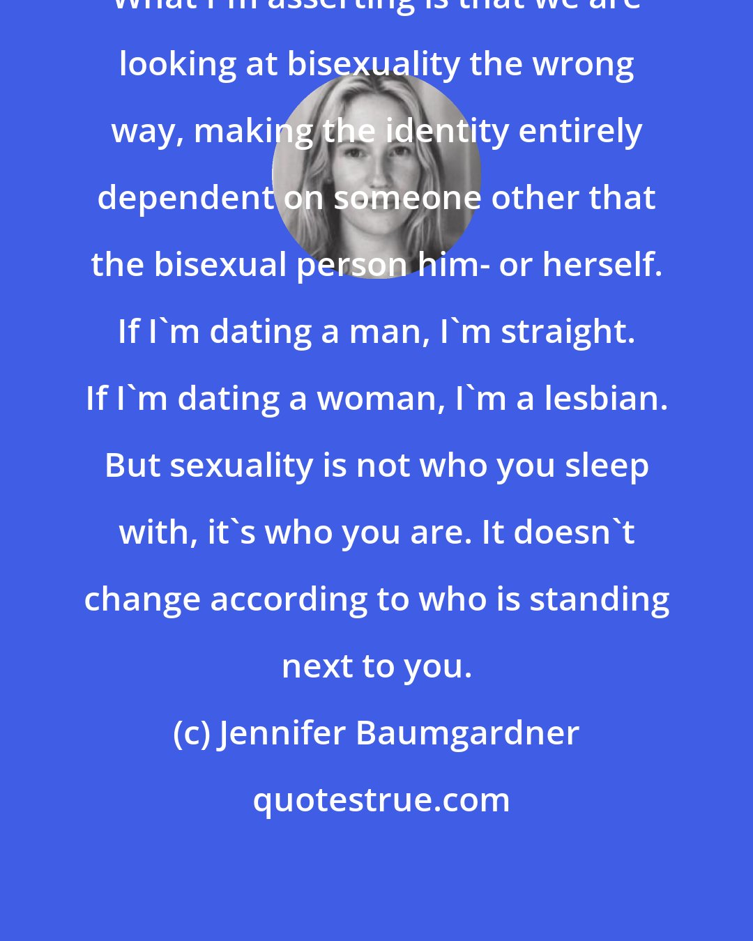 Jennifer Baumgardner: What I'm asserting is that we are looking at bisexuality the wrong way, making the identity entirely dependent on someone other that the bisexual person him- or herself. If I'm dating a man, I'm straight. If I'm dating a woman, I'm a lesbian. But sexuality is not who you sleep with, it's who you are. It doesn't change according to who is standing next to you.