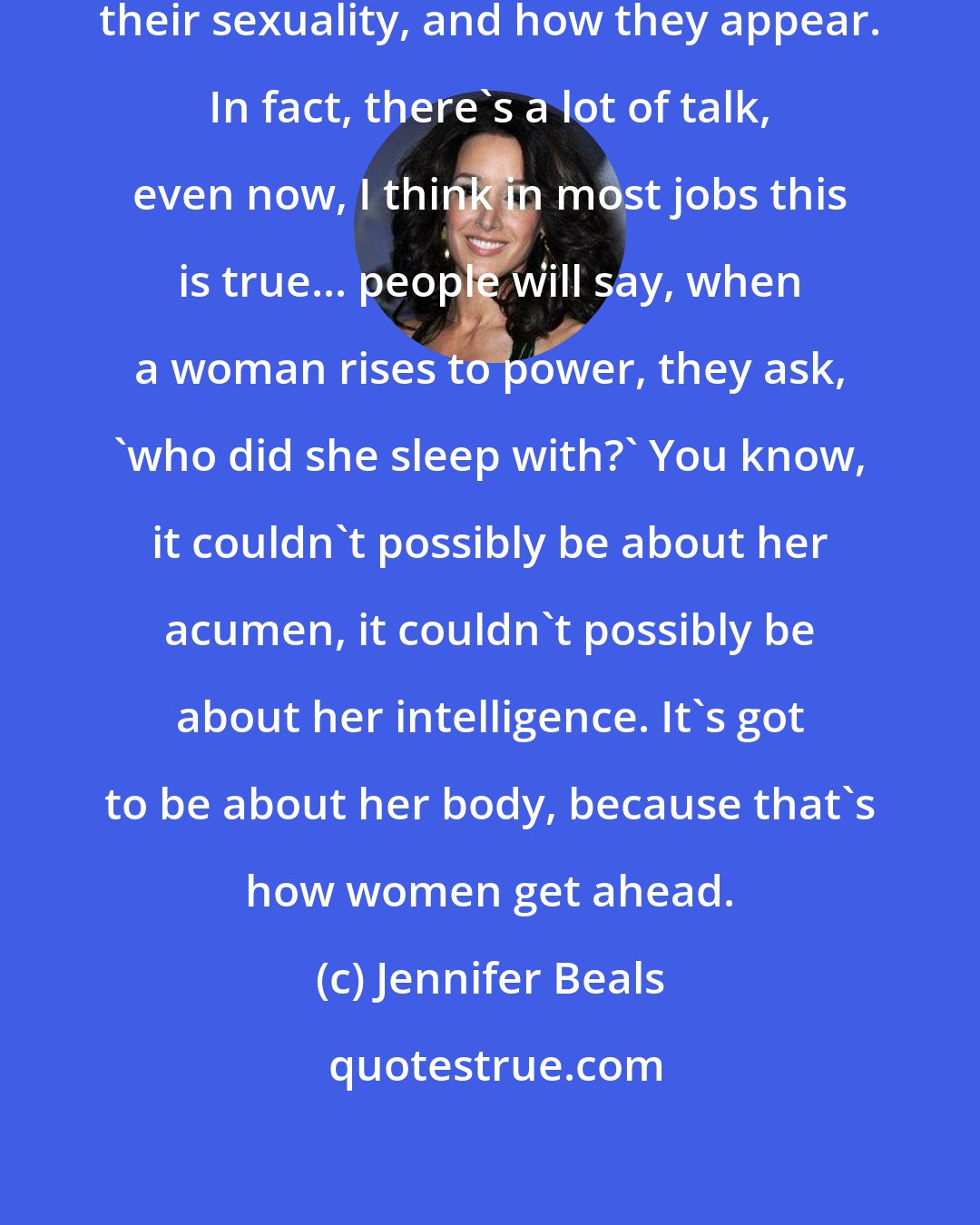 Jennifer Beals: Women are so often segregated to their sexuality, and how they appear. In fact, there's a lot of talk, even now, I think in most jobs this is true... people will say, when a woman rises to power, they ask, 'who did she sleep with?' You know, it couldn't possibly be about her acumen, it couldn't possibly be about her intelligence. It's got to be about her body, because that's how women get ahead.