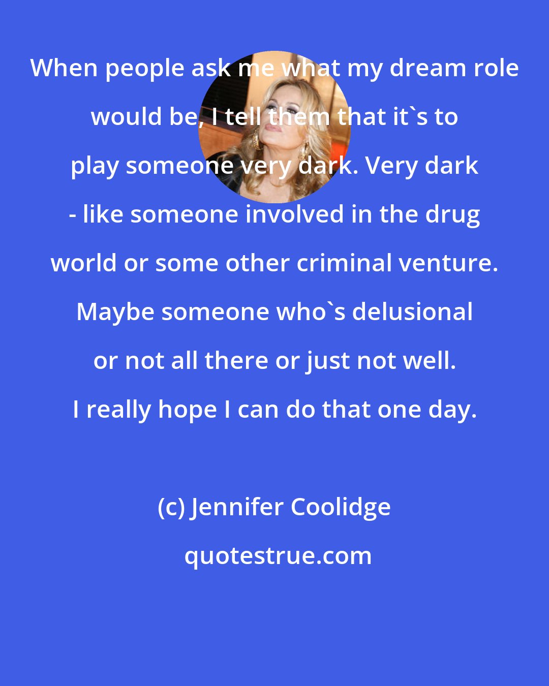 Jennifer Coolidge: When people ask me what my dream role would be, I tell them that it's to play someone very dark. Very dark - like someone involved in the drug world or some other criminal venture. Maybe someone who's delusional or not all there or just not well. I really hope I can do that one day.