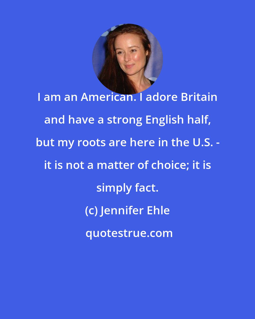 Jennifer Ehle: I am an American. I adore Britain and have a strong English half, but my roots are here in the U.S. - it is not a matter of choice; it is simply fact.
