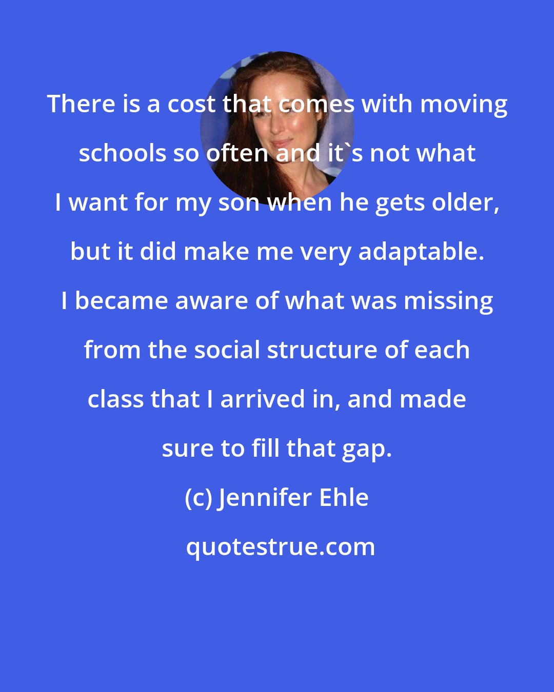Jennifer Ehle: There is a cost that comes with moving schools so often and it's not what I want for my son when he gets older, but it did make me very adaptable. I became aware of what was missing from the social structure of each class that I arrived in, and made sure to fill that gap.