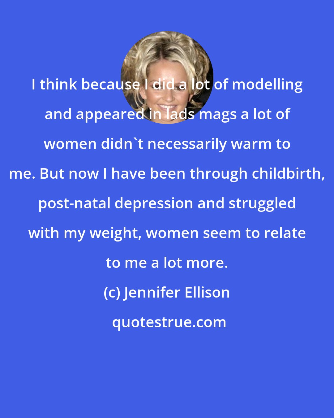 Jennifer Ellison: I think because I did a lot of modelling and appeared in lads mags a lot of women didn't necessarily warm to me. But now I have been through childbirth, post-natal depression and struggled with my weight, women seem to relate to me a lot more.
