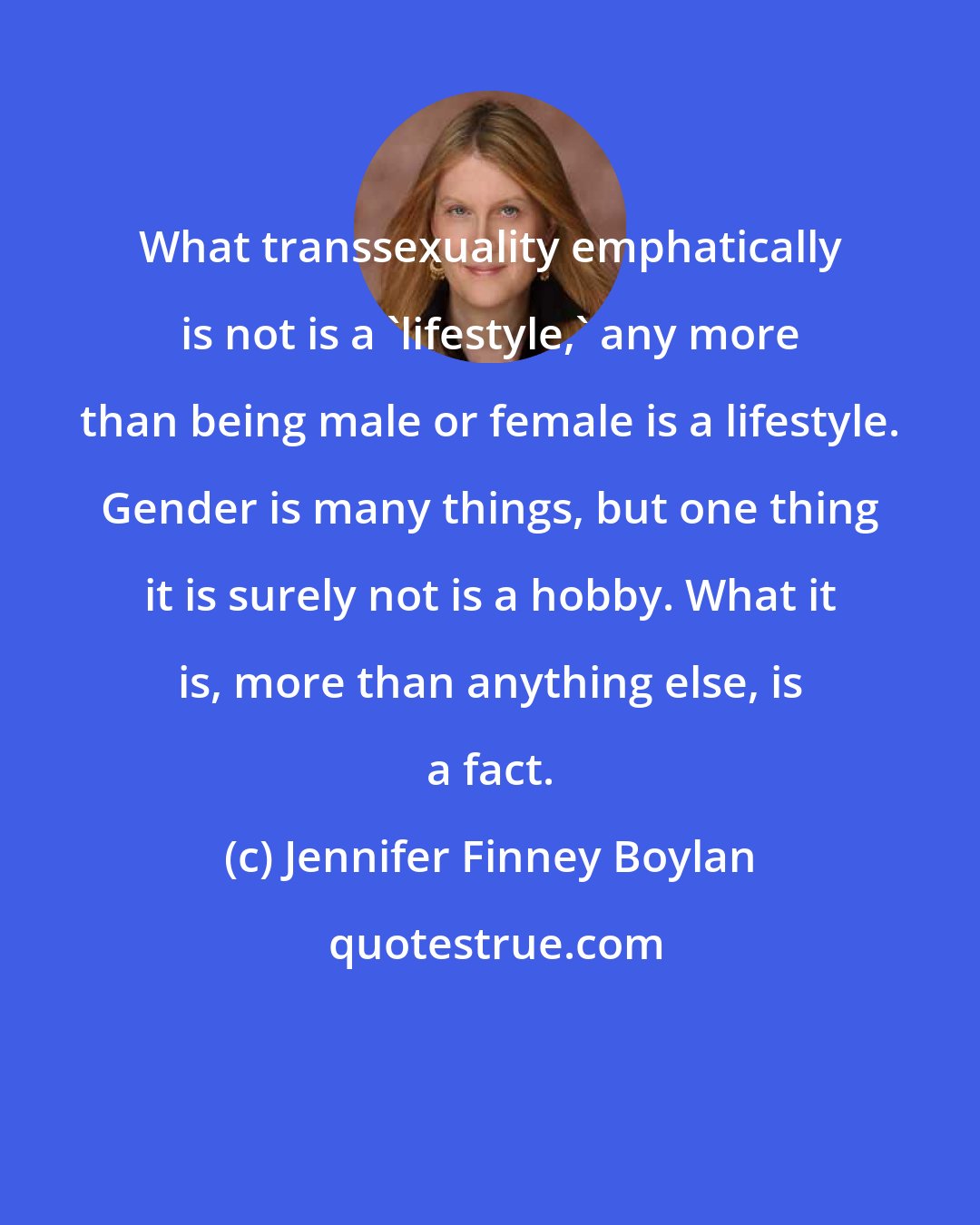 Jennifer Finney Boylan: What transsexuality emphatically is not is a 'lifestyle,' any more than being male or female is a lifestyle. Gender is many things, but one thing it is surely not is a hobby. What it is, more than anything else, is a fact.