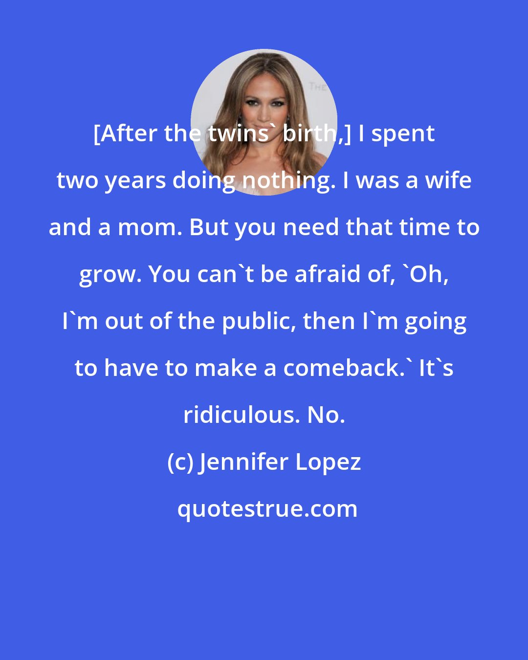 Jennifer Lopez: [After the twins' birth,] I spent two years doing nothing. I was a wife and a mom. But you need that time to grow. You can't be afraid of, 'Oh, I'm out of the public, then I'm going to have to make a comeback.' It's ridiculous. No.