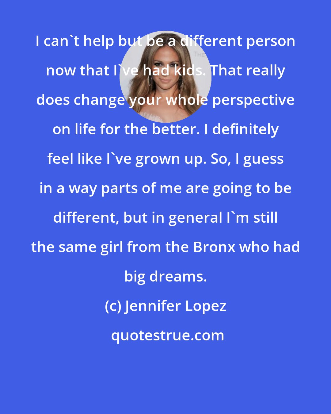 Jennifer Lopez: I can't help but be a different person now that I've had kids. That really does change your whole perspective on life for the better. I definitely feel like I've grown up. So, I guess in a way parts of me are going to be different, but in general I'm still the same girl from the Bronx who had big dreams.