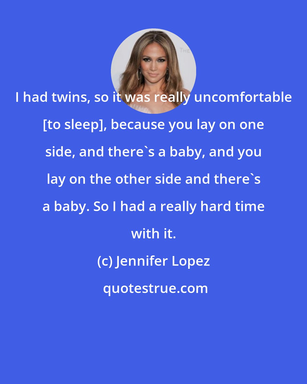 Jennifer Lopez: I had twins, so it was really uncomfortable [to sleep], because you lay on one side, and there's a baby, and you lay on the other side and there's a baby. So I had a really hard time with it.